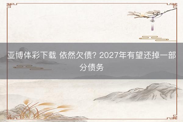 亚博体彩下载 依然欠债? 2027年有望还掉一部分债务
