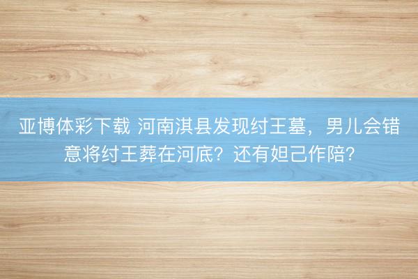 亚博体彩下载 河南淇县发现纣王墓，男儿会错意将纣王葬在河底？还有妲己作陪？