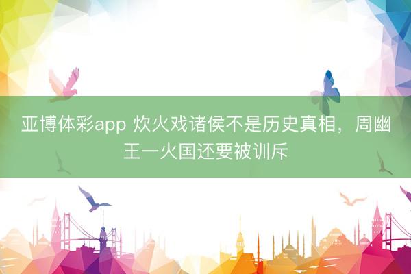 亚博体彩app 炊火戏诸侯不是历史真相，周幽王一火国还要被训斥