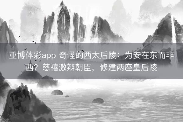 亚博体彩app 奇怪的西太后陵:为安在东而非西?慈禧激辩朝臣,修建两座皇后陵