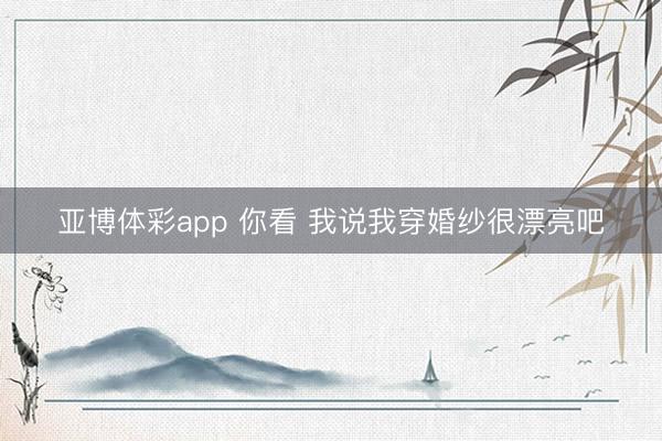 亚博体彩app 你看 我说我穿婚纱很漂亮吧