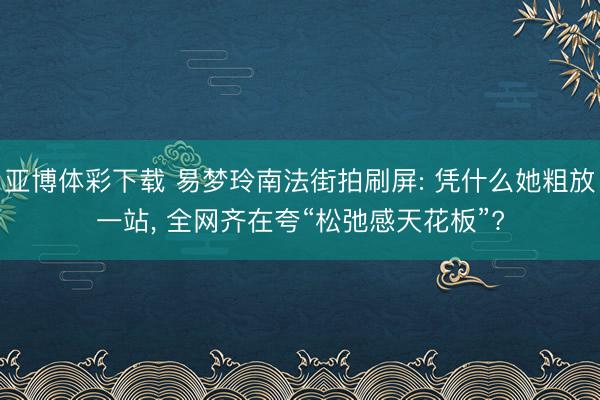 亚博体彩下载 易梦玲南法街拍刷屏: 凭什么她粗放一站， 全网齐在夸“松弛感天花板”?