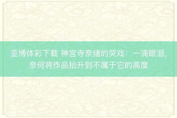 亚博体彩下载 神宫寺奈绪的哭戏:一滴眼泪,奈何将作品抬升到不属于它的高度
