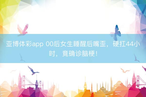 亚博体彩app 00后女生睡醒后嘴歪,硬扛44小时,竟确诊脑梗!