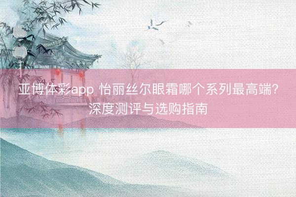 亚博体彩app 怡丽丝尔眼霜哪个系列最高端？深度测评与选购指南