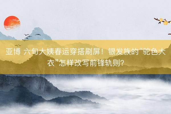 亚博 六旬大姨春运穿搭刷屏！银发族的“驼色大衣”怎样改写前锋轨则？