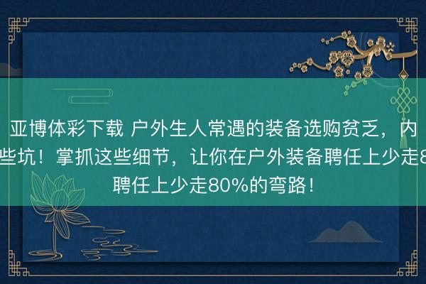亚博体彩下载 户外生人常遇的装备选购贫乏，内行皆在避这些坑！掌抓这些细节，让你在户外装备聘任上少走80%的弯路！