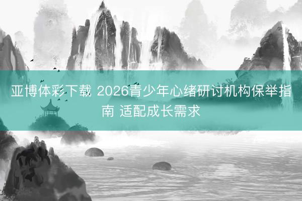 亚博体彩下载 2026青少年心绪研讨机构保举指南 适配成长需求