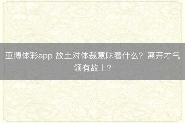 亚博体彩app 故土对体裁意味着什么？离开才气领有故土？