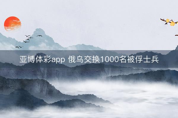 亚博体彩app 俄乌交换1000名被俘士兵