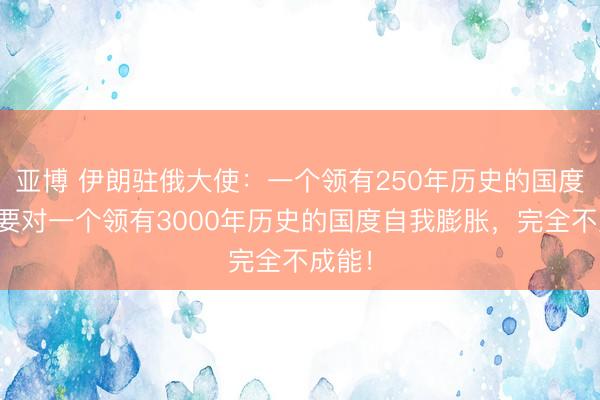 亚博 伊朗驻俄大使：一个领有250年历史的国度，思要对一个领有3000年历史的国度自我膨胀，完全不成能！