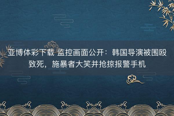 亚博体彩下载 监控画面公开：韩国导演被围殴致死，施暴者大笑并抢掠报警手机