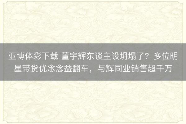 亚博体彩下载 董宇辉东谈主设坍塌了？多位明星带货优念念益翻车，与辉同业销售超千万