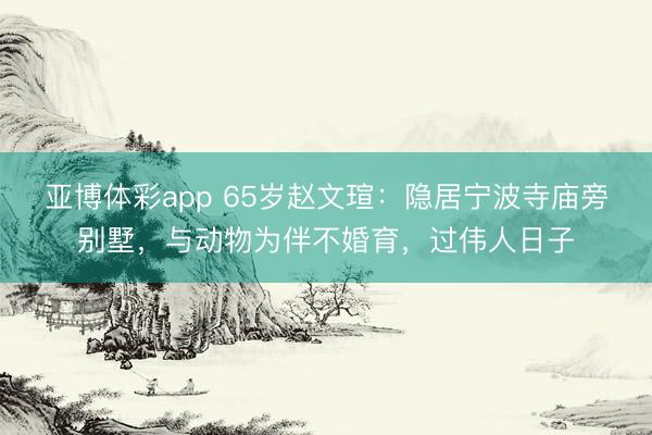 亚博体彩app 65岁赵文瑄:隐居宁波寺庙旁别墅,与动物为伴不婚育,过伟人日子