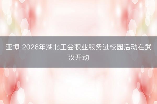 亚博 2026年湖北工会职业服务进校园活动在武汉开动