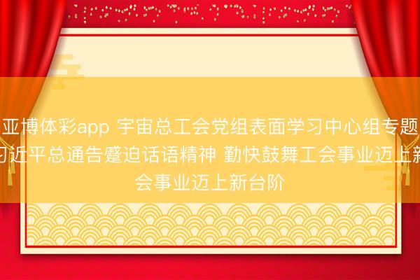 亚博体彩app 宇宙总工会党组表面学习中心组专题学习习近平总通告蹙迫话语精神 勤快鼓舞工会事业迈上新台阶