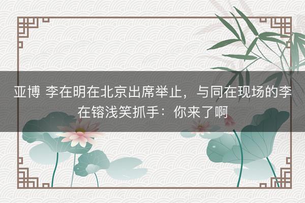 亚博 李在明在北京出席举止，与同在现场的李在镕浅笑抓手：你来了啊