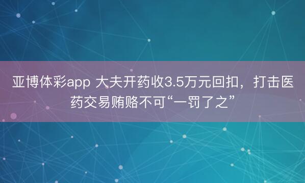 亚博体彩app 大夫开药收3.5万元回扣,打击医药交易贿赂不可“一罚了之”
