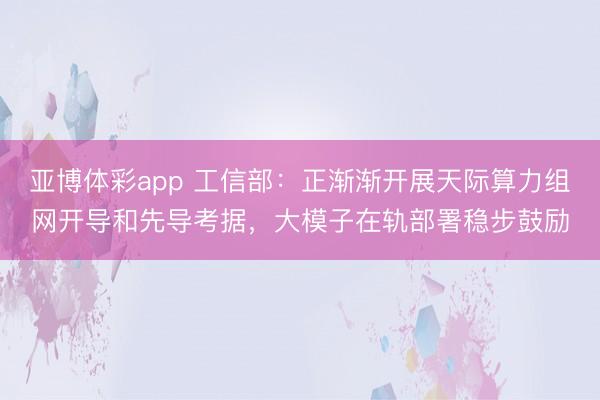 亚博体彩app 工信部:正渐渐开展天际算力组网开导和先导考据,大模子在轨部署稳步鼓励
