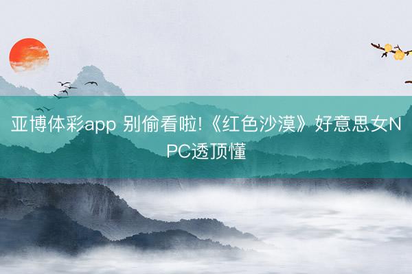 亚博体彩app 别偷看啦!《红色沙漠》好意思女NPC透顶懂