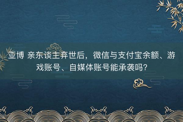 亚博 亲东谈主弃世后，微信与支付宝余额、游戏账号、自媒体账号能承袭吗?