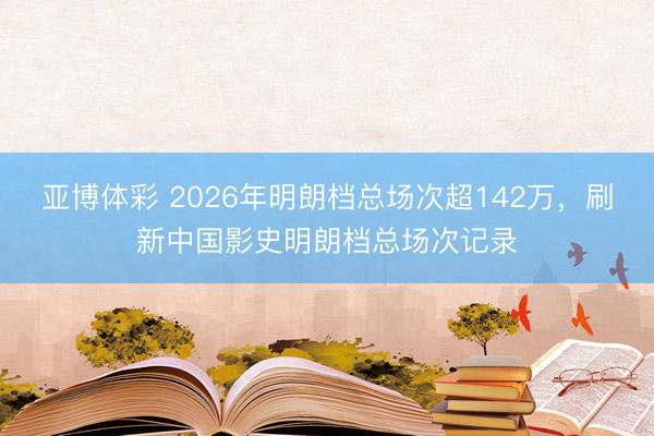 亚博体彩 2026年明朗档总场次超142万，刷新中国影史明朗档总场次记录