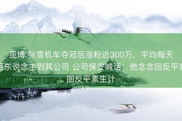 亚博 张雪机车夺冠后涨粉近300万,平均每天有上百东说念主到其公司 公司保安喊话:他念念回反平素生计