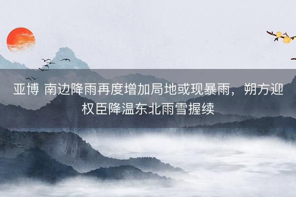 亚博 南边降雨再度增加局地或现暴雨，朔方迎权臣降温东北雨雪握续