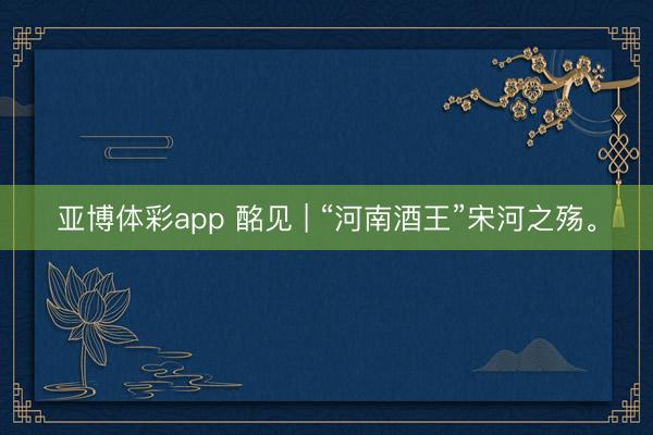 亚博体彩app 酩见 | “河南酒王”宋河之殇。