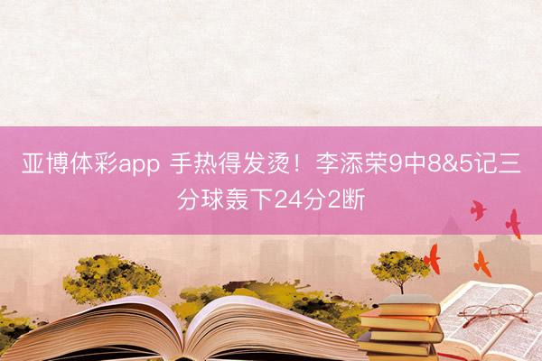 亚博体彩app 手热得发烫！李添荣9中8&5记三分球轰下24分2断