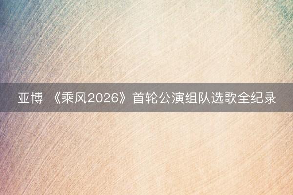 亚博 《乘风2026》首轮公演组队选歌全纪录
