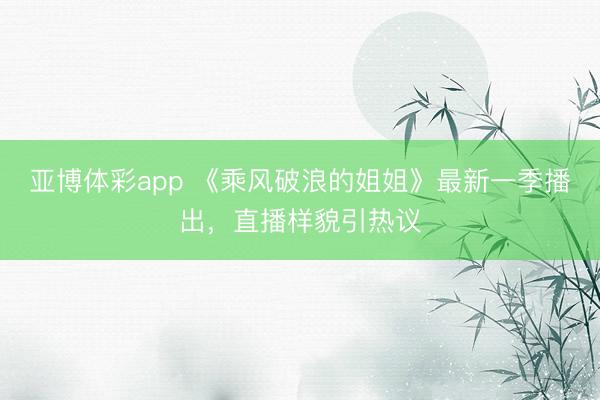 亚博体彩app 《乘风破浪的姐姐》最新一季播出，直播样貌引热议