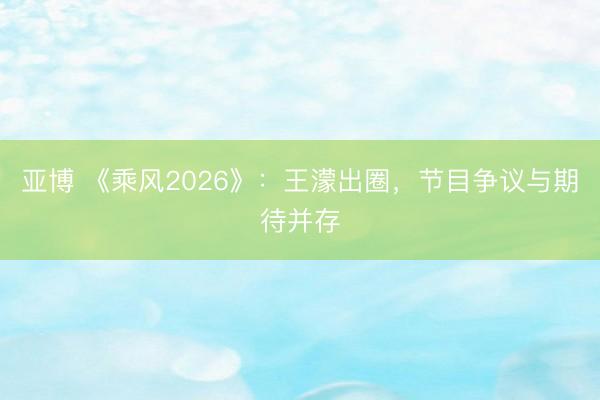 亚博 《乘风2026》:王濛出圈,节目争议与期待并存