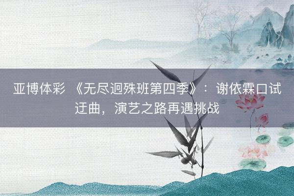 亚博体彩 《无尽迥殊班第四季》:谢依霖口试迂曲,演艺之路再遇挑战