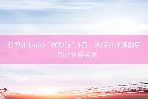 亚博体彩app “优想益”抖音、天猫外洋旗舰店,均已暂停买卖