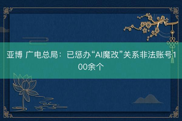亚博 广电总局:已惩办“AI魔改”关系非法账号100余个