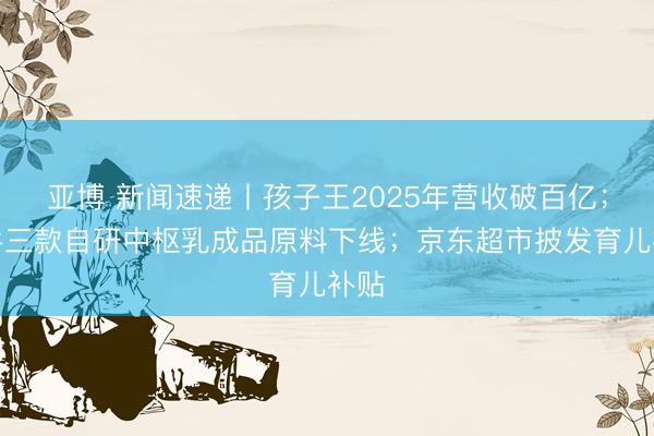 亚博 新闻速递丨孩子王2025年营收破百亿；蒙牛三款自研中枢乳成品原料下线；京东超市披发育儿补贴