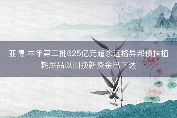 亚博 本年第二批625亿元超永远格异邦债扶植耗尽品以旧换新资金已下达