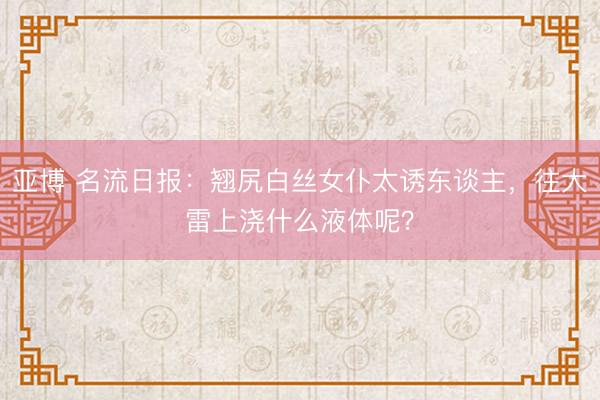 亚博 名流日报：翘尻白丝女仆太诱东谈主，往大雷上浇什么液体呢？