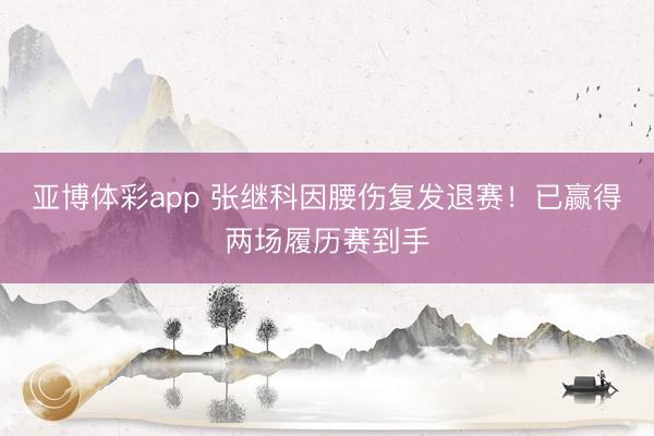 亚博体彩app 张继科因腰伤复发退赛！已赢得两场履历赛到手