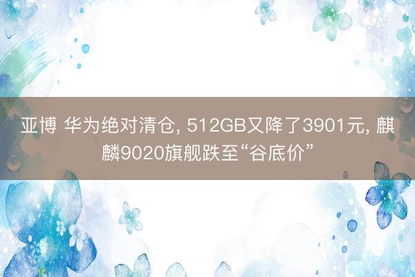 亚博 华为绝对清仓， 512GB又降了3901元， 麒麟9020旗舰跌至“谷底价”