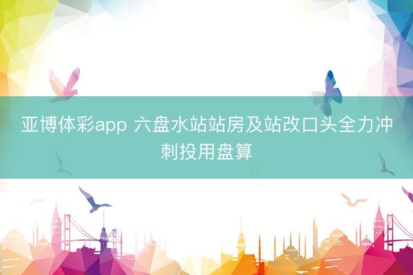 亚博体彩app 六盘水站站房及站改口头全力冲刺投用盘算