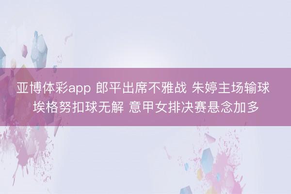 亚博体彩app 郎平出席不雅战 朱婷主场输球 埃格努扣球无解 意甲女排决赛悬念加多