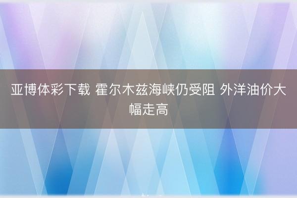 亚博体彩下载 霍尔木兹海峡仍受阻 外洋油价大幅走高