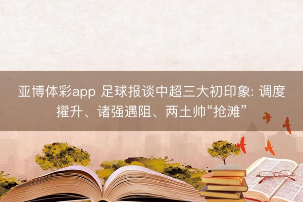亚博体彩app 足球报谈中超三大初印象: 调度擢升、诸强遇阻、两土帅“抢滩”