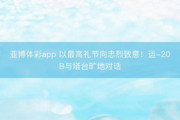 亚博体彩app 以最高礼节向忠烈致意！运-20B与塔台旷地对话