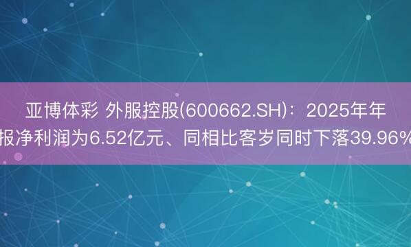 亚博体彩 外服控股(600662.SH)：2025年年报净利润为6.52亿元、同相比客岁同时下落39.96%