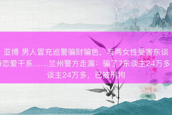 亚博 男人冒充巡警骗财骗色，与两女性受害东谈主恒久保持恋爱干系……兰州警方走漏：骗了7东谈主24万多，已被刑拘