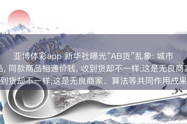 亚博体彩app 新华社曝光“AB货”乱象: 城市发正品货、农村发伪下品， 同款商品相通价钱， 收到货却不一样;这是无良商家、算法等共同作用成果
