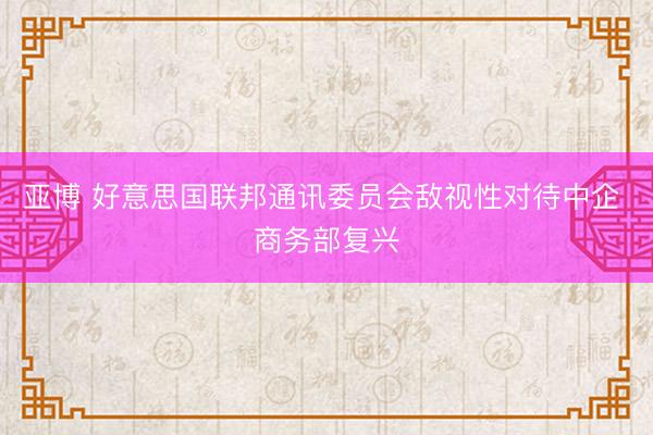 亚博 好意思国联邦通讯委员会敌视性对待中企 商务部复兴
